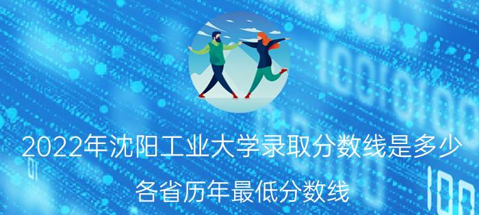 2022年沈阳工业大学录取分数线是多少 各省历年最低分数线